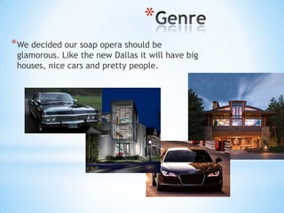 *
* We decided our soap opera should be
 glamorous. Like the new Dallas it will have big
 houses, nice cars and pretty people.
 