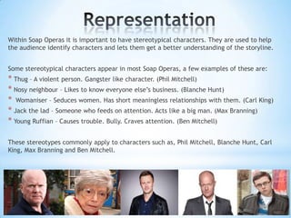 Within Soap Operas it is important to have stereotypical characters. They are used to help
the audience identify characters and lets them get a better understanding of the storyline.


Some stereotypical characters appear in most Soap Operas, a few examples of these are:
* Thug – A violent person. Gangster like character. (Phil Mitchell)
* Nosy neighbour – Likes to know everyone else‟s business. (Blanche Hunt)
* Womaniser – Seduces women. Has short meaningless relationships with them. (Carl King)
* Jack the lad – Someone who feeds on attention. Acts like a big man. (Max Branning)
* Young Ruffian – Causes trouble. Bully. Craves attention. (Ben Mitchell)

These stereotypes commonly apply to characters such as, Phil Mitchell, Blanche Hunt, Carl
King, Max Branning and Ben Mitchell.
 