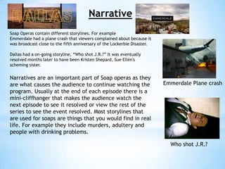 Narrative
Soap Operas contain different storylines. For example
Emmerdale had a plane crash that viewers complained about because it
was broadcast close to the fifth anniversary of the Lockerbie Disaster.

Dallas had a on-going storyline, “Who shot J.R.?” It was eventually
resolved months later to have been Kristen Shepard, Sue Ellen's
scheming sister.


Narratives are an important part of Soap operas as they
are what causes the audience to continue watching the                     Emmerdale Plane crash
program. Usually at the end of each episode there is a
mini-cliffhanger that makes the audience watch the
next episode to see it resolved or view the rest of the
series to see the event resolved. Most storylines that
are used for soaps are things that you would find in real
life. For example they include murders, adultery and
people with drinking problems.

                                                                            Who shot J.R.?
 