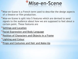 *
* Mise-en-Scene is a French term used to describe the design aspects
 of a theatre or film production.
* Mise-en-Scene is split into 5 features which are devised to send
 signals to the audience about how we are supposed to feel about a
 certain point. These features are
* Settings and Location
* Facial Expression and Body Language
* Position of Characters and Objects in a Frame
* Lighting and Colour
* Props and Costumes and Hair and Make-Up
 