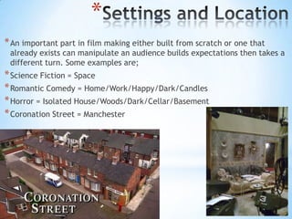 *
* An important part in film making either built from scratch or one that
 already exists can manipulate an audience builds expectations then takes a
 different turn. Some examples are;
* Science Fiction = Space
* Romantic Comedy = Home/Work/Happy/Dark/Candles
* Horror = Isolated House/Woods/Dark/Cellar/Basement
* Coronation Street = Manchester
 