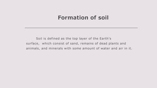 Formation of soil
Soil is defined as the top layer of the Earth's
surface, which consist of sand, remains of dead plants and
animals, and minerals with some amount of water and air in it.
 