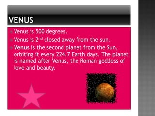  Venus  is 500 degrees.
 Venus is 2nd closed away from the sun.
 Venus is the second planet from the Sun,
  orbiting it every 224.7 Earth days. The planet
  is named after Venus, the Roman goddess of
  love and beauty.
 