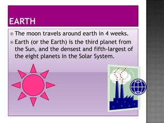  The moon travels around earth in 4 weeks.
 Earth (or the Earth) is the third planet from
  the Sun, and the densest and fifth-largest of
  the eight planets in the Solar System.
 
