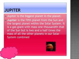  Jupiter  is the biggest planet in the planet.
 Jupiter is the fifth planet from the Sun and
  the largest planet within the Solar System. It
  is a gas giant with mass one-thousandth that
  of the Sun but is two and a half times the
  mass of all the other planets in our Solar
  System combined
 