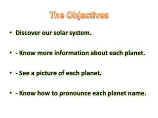 • Discover our solar system.

• - Know more information about each planet.

• - See a picture of each planet.

• - Know how to pronounce each planet name.
 