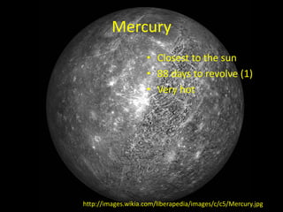 Mercury
                    • Closest to the sun
                    • 88 days to revolve (1)
                    • Very hot




http://images.wikia.com/liberapedia/images/c/c5/Mercury.jpg
 