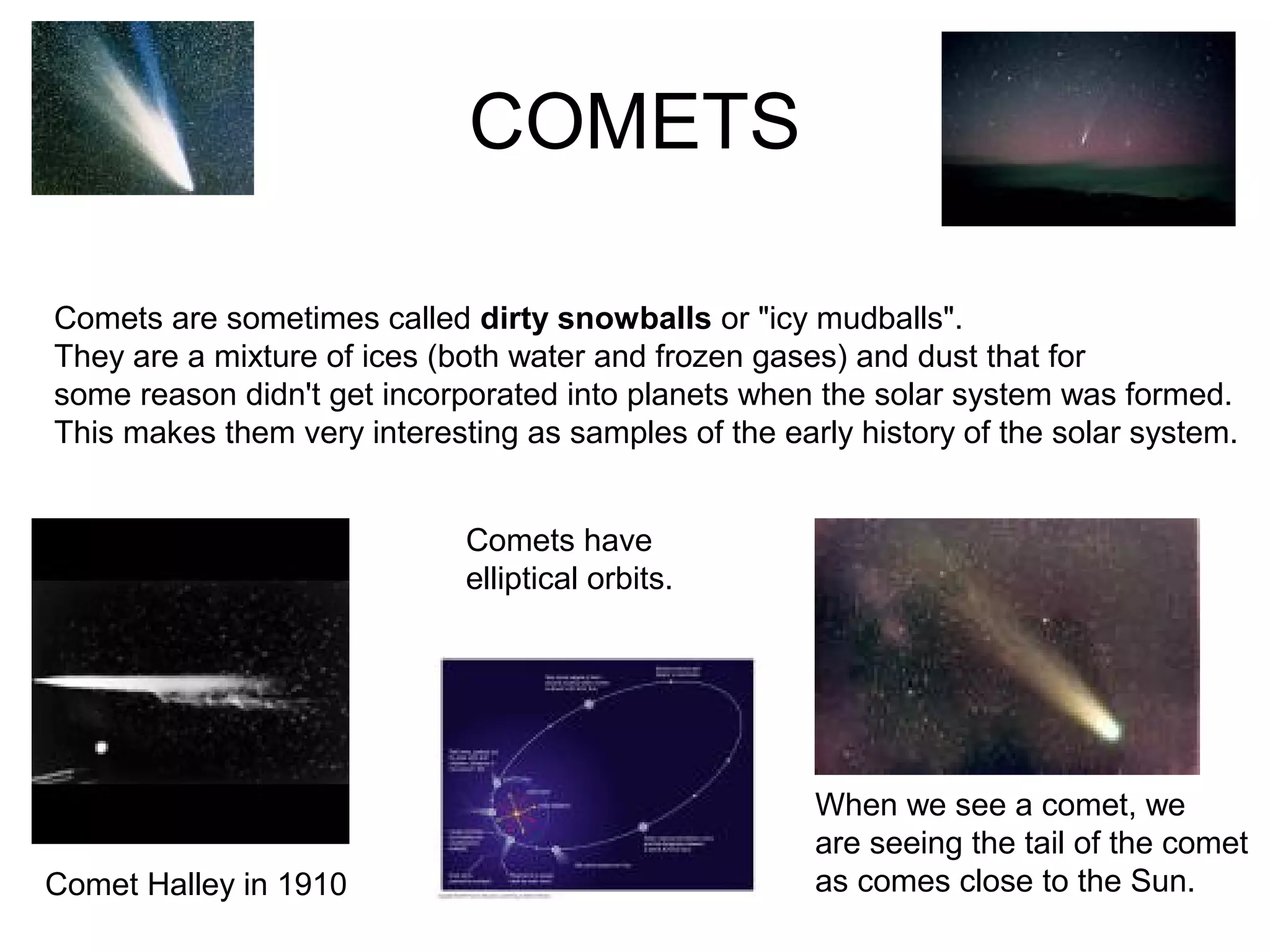 COMETS
Comet Halley in 1910
Comets are sometimes called dirty snowballs or "icy mudballs".
They are a mixture of ices (both water and frozen gases) and dust that for
some reason didn't get incorporated into planets when the solar system was formed.
This makes them very interesting as samples of the early history of the solar system.
Comets have
elliptical orbits.
When we see a comet, we
are seeing the tail of the comet
as comes close to the Sun.
 