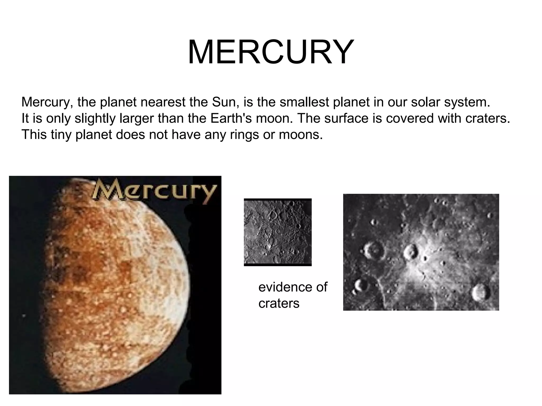 MERCURY
Mercury, the planet nearest the Sun, is the smallest planet in our solar system.
It is only slightly larger than the Earth's moon. The surface is covered with craters.
This tiny planet does not have any rings or moons.
evidence of
craters
 