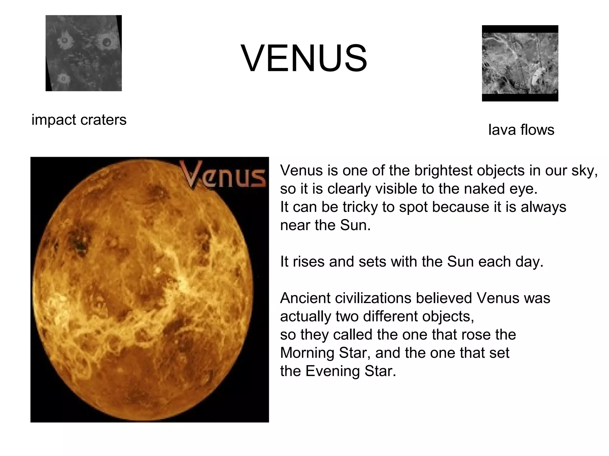VENUS
impact craters
lava flows
Venus is one of the brightest objects in our sky,
so it is clearly visible to the naked eye.
It can be tricky to spot because it is always
near the Sun.
It rises and sets with the Sun each day.
Ancient civilizations believed Venus was
actually two different objects,
so they called the one that rose the
Morning Star, and the one that set
the Evening Star.
 