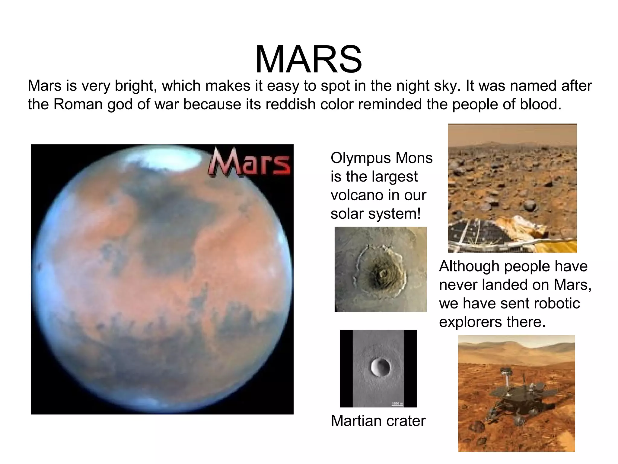 MARS
Olympus Mons
is the largest
volcano in our
solar system!
Martian crater
Mars is very bright, which makes it easy to spot in the night sky. It was named after
the Roman god of war because its reddish color reminded the people of blood.
Although people have
never landed on Mars,
we have sent robotic
explorers there.
 