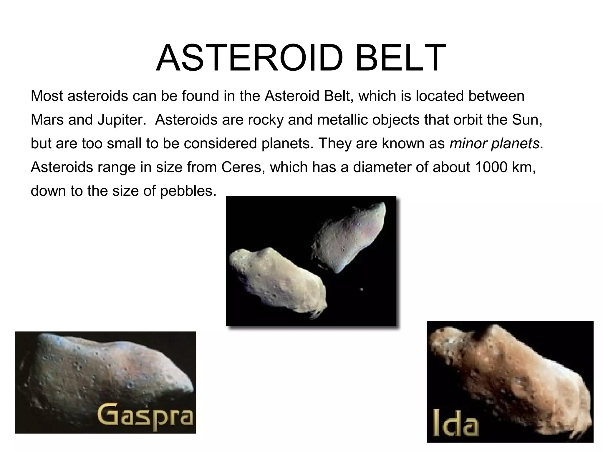 ASTEROID BELT
Most asteroids can be found in the Asteroid Belt, which is located between
Mars and Jupiter. Asteroids are rocky and metallic objects that orbit the Sun,
but are too small to be considered planets. They are known as minor planets.
Asteroids range in size from Ceres, which has a diameter of about 1000 km,
down to the size of pebbles.
 