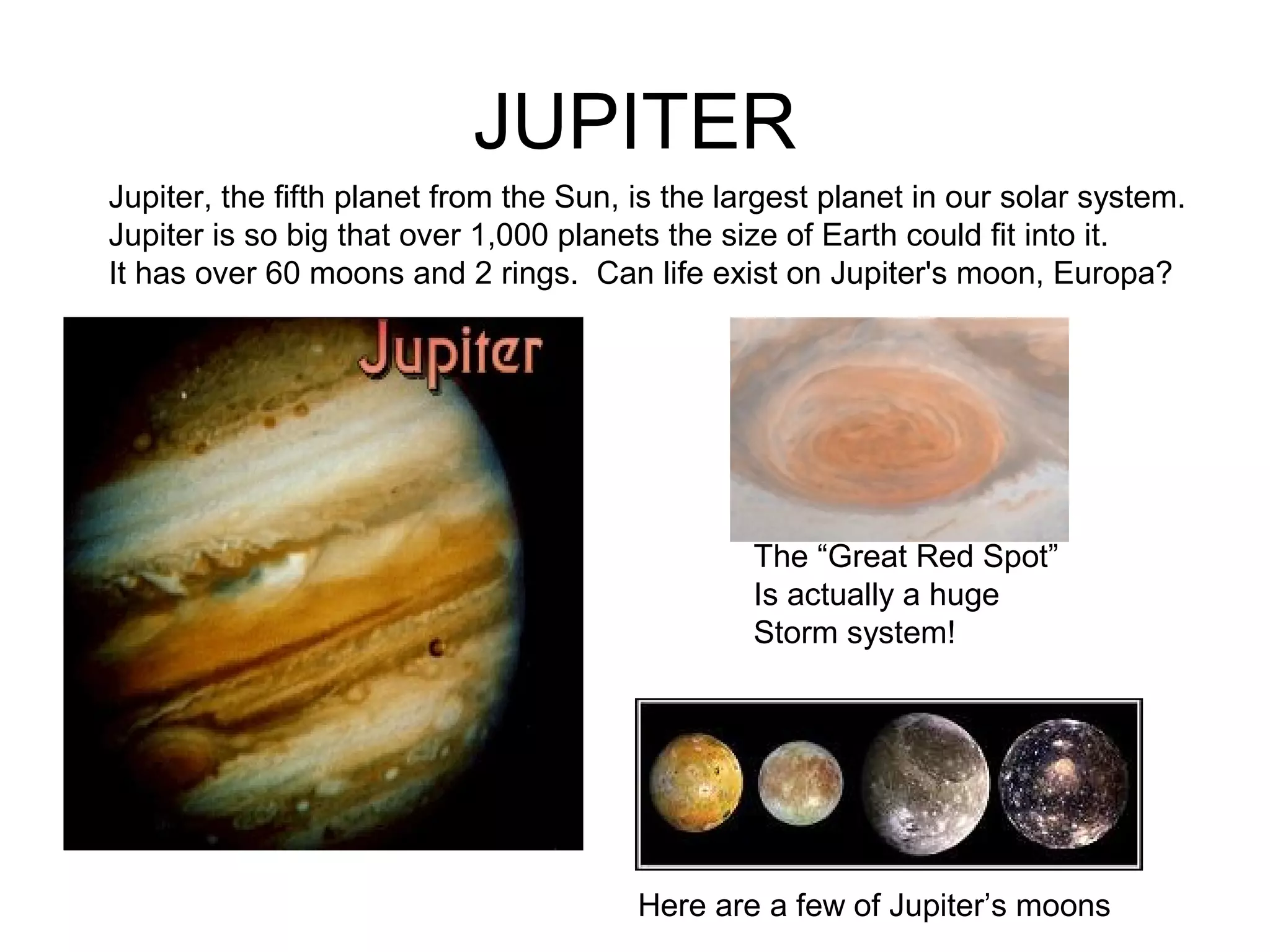 JUPITER
Here are a few of Jupiter’s moons
Jupiter, the fifth planet from the Sun, is the largest planet in our solar system.
Jupiter is so big that over 1,000 planets the size of Earth could fit into it.
It has over 60 moons and 2 rings. Can life exist on Jupiter's moon, Europa?
The “Great Red Spot”
Is actually a huge
Storm system!
 