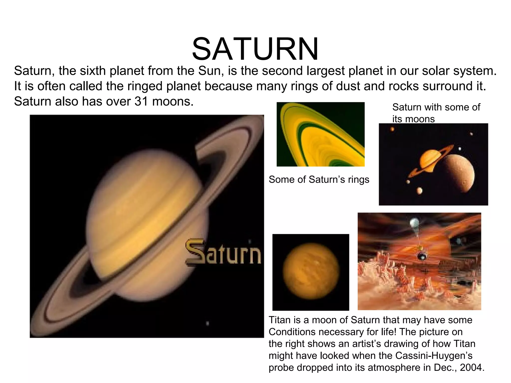 SATURNSaturn, the sixth planet from the Sun, is the second largest planet in our solar system.
It is often called the ringed planet because many rings of dust and rocks surround it.
Saturn also has over 31 moons.
Some of Saturn’s rings
Saturn with some of
its moons
Titan is a moon of Saturn that may have some
Conditions necessary for life! The picture on
the right shows an artist’s drawing of how Titan
might have looked when the Cassini-Huygen’s
probe dropped into its atmosphere in Dec., 2004.
 