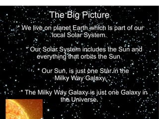 The Big Picture 
●* We live on planet Earth which is part of our 
local Solar System. 
● 
● * Our Solar System includes the Sun and 
everything that orbits the Sun. 
● 
● * Our Sun, is just one Star in the 
●Milky Way Galaxy. 
● 
● * The Milky Way Galaxy is just one Galaxy in 
the Universe. 
● 
 