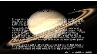 SATURN
1. In many ways, Saturn is similar to Jupiter, but it is much smaller. It is the
second largest planet in our Solar System and it is a gas giant like Jupiter.
Under the clouds of methane, hydrogen and helium, the sky gradually
turns into liquid until it becomes a giant ocean of liquid chemicals.
2. Saturn is the least dense planet in our Solar System. It is made up of
mostly hydrogen and helium, which are the two lightest elements in the
universe and thus make Saturn the lightest planet that we know of. This is
why you wouldn't weigh as much on Saturn as you think you would
because of its size. And because Saturn is so light, it does not have as
much gravity. Interestingly, it is believed Saturn would actually be able to
float in water because the hydrogen and helium that make up the planet
are so lightweight.
3. Because Saturn is such a lightweight planet and it spins so fast, Saturn is
not perfectly round like most of the other planets. Like Jupiter, Saturn is
wider in the middle and more narrow near its top and bottom.
 