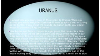 URANUS
It would take you many years to fly a rocket to Uranus. When you
arrived you would weigh less because Uranus' gravity is not as strong
as the Earth's. If you weigh 70 pounds (32 kg) on Earth, you would
weigh 62 pounds (28 kg) on Uranus.
Like Jupiter and Saturn, Uranus is a gas giant. But Uranus is a little
different. Unlike all the other planets and most of the moons in our
Solar System, Uranus spins on its side. It is believed that long ago a
very large object smashed into this planet. The crash was so powerful
that it completely changed the direction of Uranus' planetary rotation.
However, a more recent theory is that the extreme tilt of Uranus' axis
may have been caused by a large moon that was slowly pulled away
from the planet by another large planet long ago when our Solar
System was still new. It is thought that the gravitational pull of this
moon moving away from Uranus may have caused it to tilt on its side.
 