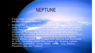 NEPTUNE
1. If you weigh 70 pounds (32 kg) on the Earth, you would weigh 78.5
pounds (36 kg) on Neptune.
2. Neptune has 13 moons that we know of. Because Neptune is so far
away, it is difficult to see any of these worlds. There are probably
many more moons orbiting this blue planet which we have not yet
discovered. Perhaps you will be the astronomer who discovers
some of these worlds. The first moon to be discovered was Triton.
Triton was discovered by an amateur astronomer in England
named William Lassell only 17 days after Neptune was discovered
in 1846. The names of the other moons are: Despina, Galatea,
Halimede, Laomedeia, Larissa, Naiad, Nereid, Neso, Proteus,
Psamathe, Sao, and Thalassa.
 
