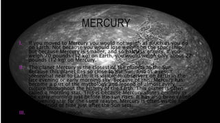 MERCURY
I. If you moved to Mercury you would not weigh as much as you do
on Earth. Not because you would lose weight on the spaceship,
but because Mercury is smaller, and so has less gravity. If you
weigh 70 pounds (32 kg) on Earth, you would weigh only about 27
pounds (12 kg) on Mercury.
II. The planet Mercury is the closest of the planets to the Sun.
Because this planet lies so close to the Sun, and as a result
somewhat near to Earth, it is visible to observers on Earth in the
late evening or early morning sky. Because of this, Mercury has
become a part of the mythology and legend of almost every
culture throughout the history of the Earth. This planet is often
called a morning star. This is because Mercury shines brightly in
the early morning just before the sun rises. It has also been called
an evening star for the same reason. Mercury is often visible for a
brief period of time just after the Sun sets.
III. Mercury has no moon.
 