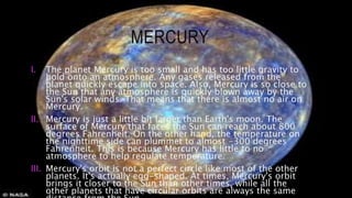 MERCURY
I. The planet Mercury is too small and has too little gravity to
hold onto an atmosphere. Any gases released from the
planet quickly escape into space. Also, Mercury is so close to
the Sun that any atmosphere is quickly blown away by the
Sun's solar winds. That means that there is almost no air on
Mercury.
II. Mercury is just a little bit larger than Earth's moon. The
surface of Mercury that faces the Sun can reach about 800
degrees Fahrenheit. On the other hand, the temperature on
the nighttime side can plummet to almost -300 degrees
Fahrenheit. This is because Mercury has little to no
atmosphere to help regulate temperature.
III. Mercury's orbit is not a perfect circle like most of the other
planets. It's actually egg-shaped. At times, Mercury's orbit
brings it closer to the Sun than other times, while all the
other planets that have circular orbits are always the same
 