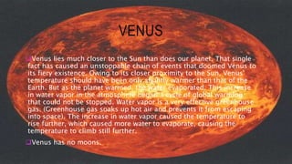 VENUS
Venus lies much closer to the Sun than does our planet. That single
fact has caused an unstoppable chain of events that doomed Venus to
its fiery existence. Owing to its closer proximity to the Sun, Venus'
temperature should have been only slightly warmer than that of the
Earth. But as the planet warmed, the water evaporated. This increase
in water vapor in the atmosphere began a cycle of global warming
that could not be stopped. Water vapor is a very effective greenhouse
gas. (Greenhouse gas soaks up hot air and prevents it from escaping
into space). The increase in water vapor caused the temperature to
rise further, which caused more water to evaporate, causing the
temperature to climb still further.
Venus has no moons.
 