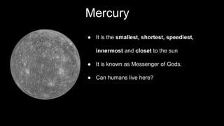 Mercury
● It is the smallest, shortest, speediest,
innermost and closet to the sun
● It is known as Messenger of Gods.
● Can humans live here?
 