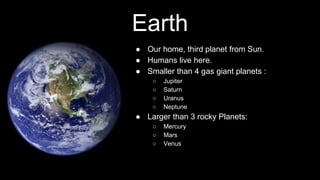 Earth
● Our home, third planet from Sun.
● Humans live here.
● Smaller than 4 gas giant planets :
○ Jupiter
○ Saturn
○ Uranus
○ Neptune
● Larger than 3 rocky Planets:
○ Mercury
○ Mars
○ Venus
 