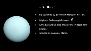 Uranus
● It is searched by Sir William Herschel in 1781.
● 1st planet find using telescope. 🔭
● Turned around its axis once every 17 hours 199
minutes.
● Referred as gas giant planet.
 