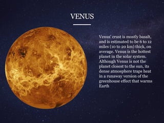 VENUS
Venus' crust is mostly basalt,
and is estimated to be 6 to 12
miles (10 to 20 km) thick, on
average. Venus is the hottest
planet in the solar system.
Although Venus is not the
planet closest to the sun, its
dense atmosphere traps heat
in a runaway version of the
greenhouse effect that warms
Earth
 