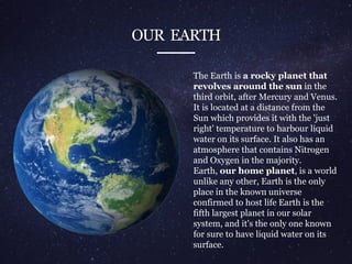 OUR EARTH
The Earth is a rocky planet that
revolves around the sun in the
third orbit, after Mercury and Venus.
It is located at a distance from the
Sun which provides it with the 'just
right' temperature to harbour liquid
water on its surface. It also has an
atmosphere that contains Nitrogen
and Oxygen in the majority.
Earth, our home planet, is a world
unlike any other, Earth is the only
place in the known universe
confirmed to host life Earth is the
fifth largest planet in our solar
system, and it's the only one known
for sure to have liquid water on its
surface.
 