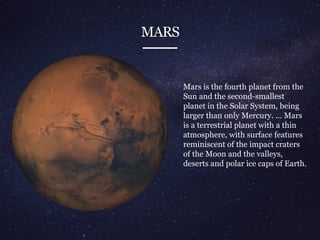 MARS
Mars is the fourth planet from the
Sun and the second-smallest
planet in the Solar System, being
larger than only Mercury. ... Mars
is a terrestrial planet with a thin
atmosphere, with surface features
reminiscent of the impact craters
of the Moon and the valleys,
deserts and polar ice caps of Earth.
 