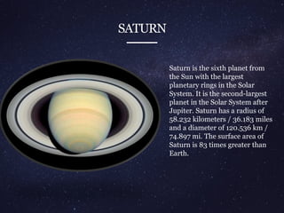 SATURN
Saturn is the sixth planet from
the Sun with the largest
planetary rings in the Solar
System. It is the second-largest
planet in the Solar System after
Jupiter. Saturn has a radius of
58.232 kilometers / 36.183 miles
and a diameter of 120.536 km /
74.897 mi. The surface area of
Saturn is 83 times greater than
Earth.
 