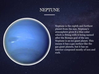 NEPTUNE
Neptune is the eighth and furthest
planet from the sun. Neptune's
atmosphere gives it a blue color
which is fitting with it being named
after the Roman god of the sea.
Neptune is an ice giant planet. This
means it has a gas surface like the
gas giant planets, but it has an
interior composed mostly of ices and
rock.
 