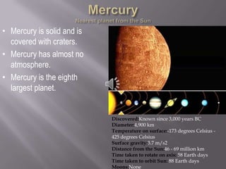 • Mercury is solid and is
  covered with craters.
• Mercury has almost no
  atmosphere.
• Mercury is the eighth
  largest planet.


                            Discovered:Known since 3,000 years BC
                            Diameter:4,900 km
                            Temperature on surface:-173 degrees Celsius -
                            425 degrees Celsius
                            Surface gravity:3.7 m/s2
                            Distance from the Sun:46 - 69 million km
                            Time taken to rotate on axis: 58 Earth days
                            Time taken to orbit Sun: 88 Earth days
                            Moons:None
 