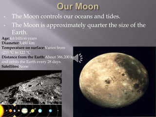 •   The Moon controls our oceans and tides.
 •   The Moon is approximately quarter the size of the
     Earth.
Age:4.6 billion years
Diameter:3,480 km
Temperature on surface:Varies from
-233 °C to 122 °C
Distance from the Earth:About 386,200 km
and orbits the Earth every 28 days.
Satellites:None
 
