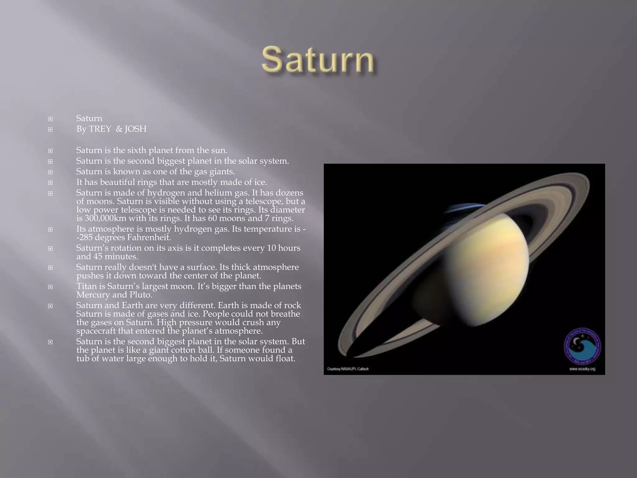 SaturnSaturnBy TREY  & JOSH Saturn is the sixth planet from the sun. Saturn is the second biggest planet in the solar system. Saturn is known as one of the gas giants. It has beautiful rings that are mostly made of ice. Saturn is made of hydrogen and helium gas. It has dozens of moons. Saturn is visible without using a telescope, but a low power telescope is needed to see its rings. Its diameteris 300,000km with its rings. It has 60 moons and 7 rings. Its atmosphere is mostly hydrogen gas. Its temperature is --285 degrees Fahrenheit. Saturn’s rotation on its axis is it completes every 10 hours and 45 minutes. Saturn really doesn't have a surface. Its thick atmosphere pushes it down toward the center of the planet. Titan is Saturn’s largest moon. It’s bigger than the planets Mercury and Pluto. Saturn and Earth are very different. Earth is made of rock Saturn is made of gases and ice. People could not breathe the gases on Saturn. High pressure would crush any spacecraft that entered the planet’s atmosphere. Saturn is the second biggest planet in the solar system. But the planet is like a giant cotton ball. If someone found a tub of water large enough to hold it, Saturn would float.