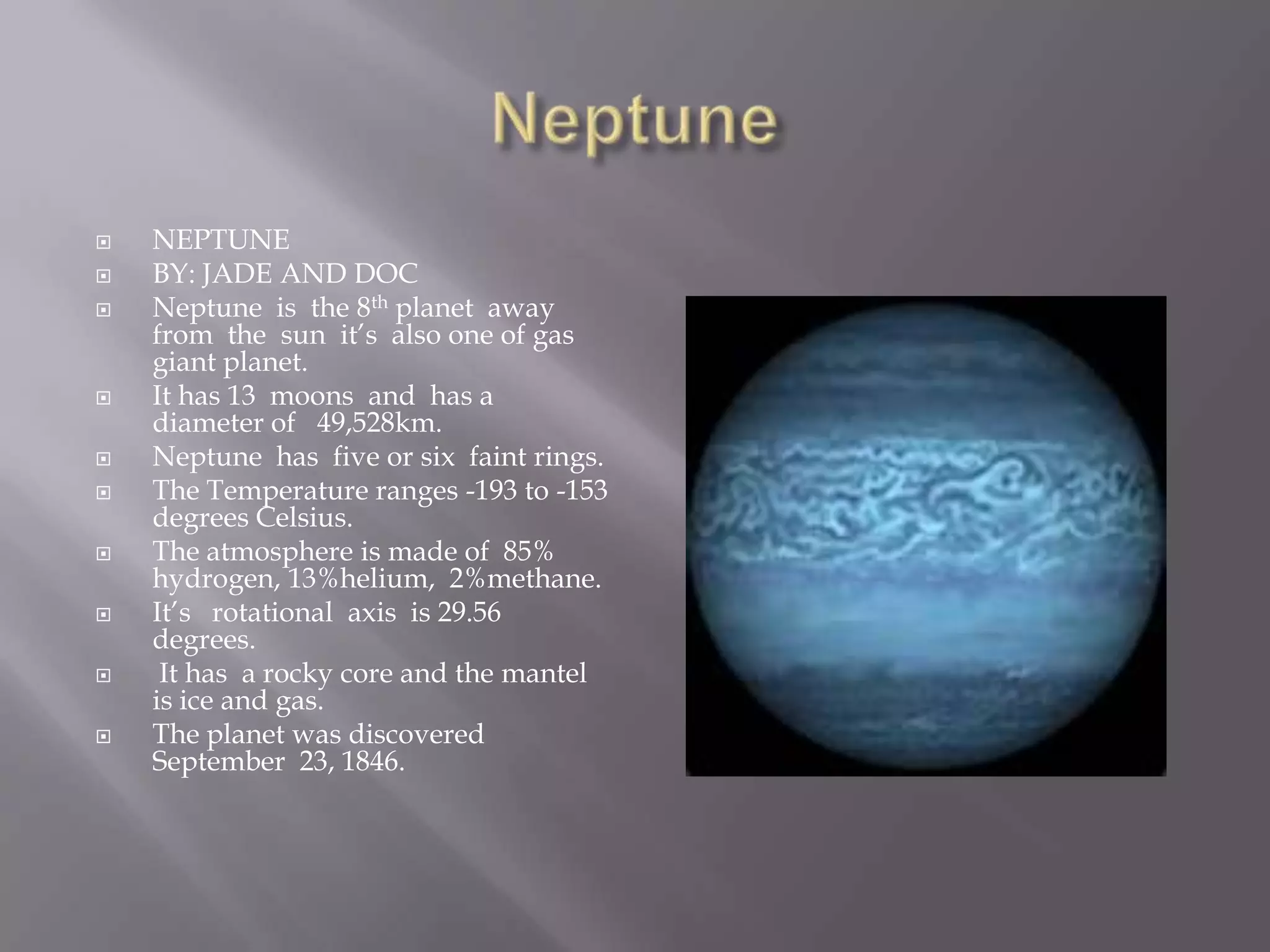 NeptuneNEPTUNEBY: JADE AND DOC Neptune  is  the 8th planet  away from  the  sun  it’s  also one of gas  giant planet.It has 13  moons  and  has a diameter of   49,528km.  Neptune  has  five or six  faint rings.The Temperature ranges -193 to -153 degrees Celsius. The atmosphere is made of  85% hydrogen, 13%helium,  2%methane. It’s   rotational  axis  is 29.56 degrees.It has  a rocky core and the mantel   is ice and gas.The planet was discovered September  23, 1846.