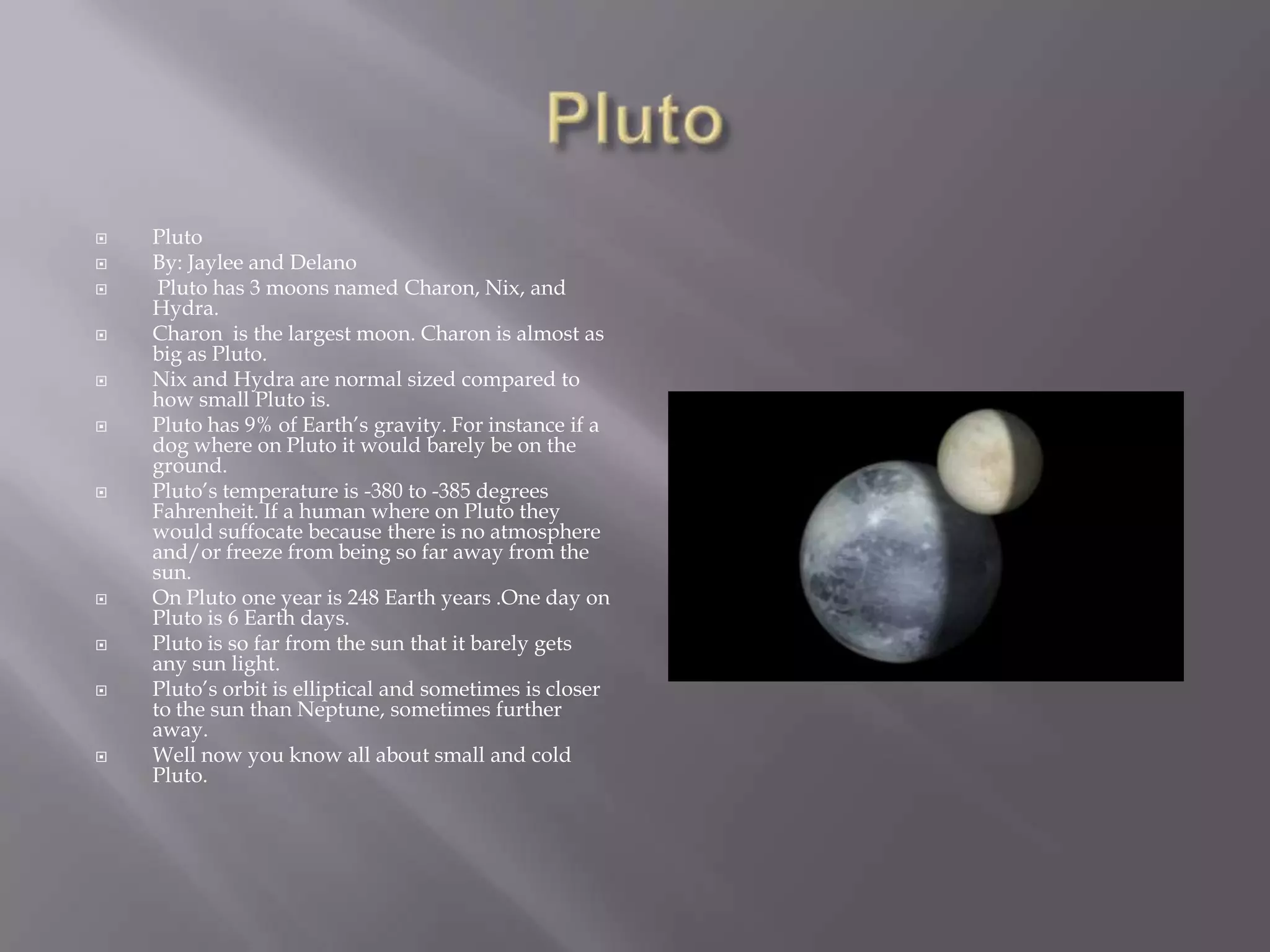 PlutoPlutoBy: Jaylee and Delano Pluto has 3 moons named Charon, Nix, and Hydra.Charon  is the largest moon. Charon is almost as big as Pluto.Nix and Hydra are normal sized compared to how small Pluto is.Pluto has 9% of Earth’s gravity. For instance if a dog where on Pluto it would barely be on the ground.Pluto’s temperature is -380 to -385 degrees Fahrenheit. If a human where on Pluto they would suffocate because there is no atmosphere and/or freeze from being so far away from the sun.On Pluto one year is 248 Earth years .One day on Pluto is 6 Earth days.Pluto is so far from the sun that it barely gets any sun light.Pluto’s orbit is elliptical and sometimes is closer  to the sun than Neptune, sometimes further away.Well now you know all about small and cold Pluto.