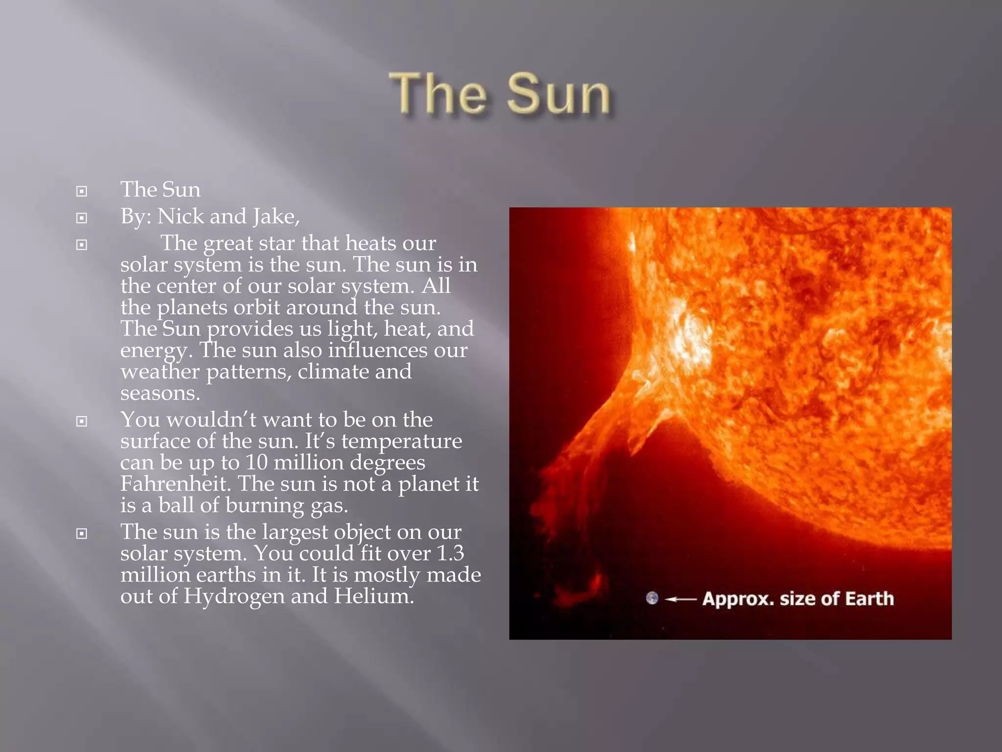 The SunThe SunBy: Nick and Jake,	The great star that heats our solar systemis the sun. The sun is in the center of our solar system. All the planets orbit around the sun. The Sun provides us light, heat, and energy. The sun also influences our weather patterns, climate and seasons. You wouldn’t want to be on the surface of the sun. It’s temperature can be up to 10 million degrees Fahrenheit. The sun is not a planet it is a ball of burning gas. The sun is the largest object on our solar system. You could fit over 1.3 million earths in it. It is mostly made out of Hydrogen and Helium.