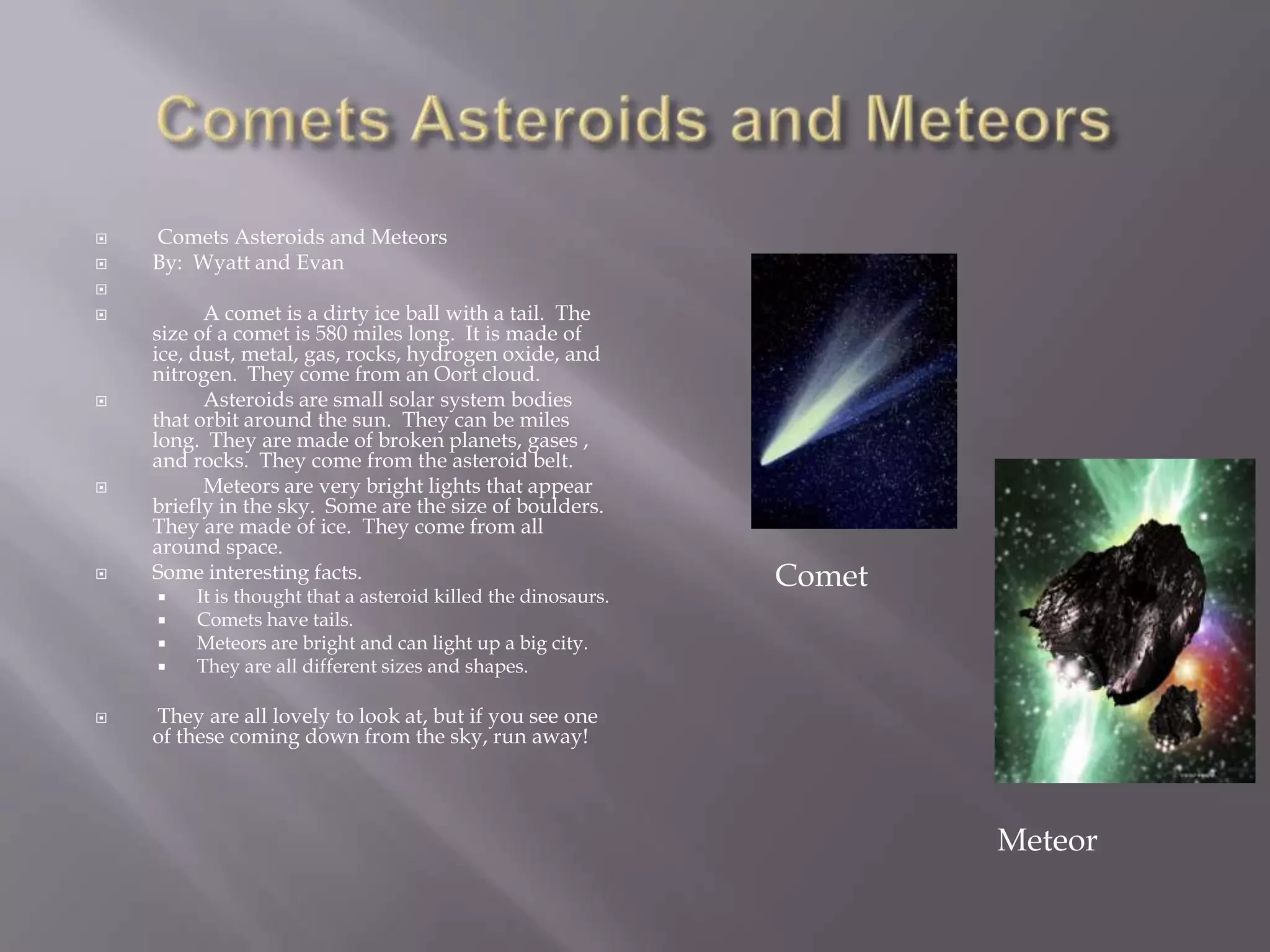 Comets Asteroids and Meteors Comets Asteroids and MeteorsBy:  Wyatt and Evan 	A comet is a dirty ice ball with a tail.  The size of a comet is 580 miles long.  It is made of ice, dust, metal, gas, rocks, hydrogen oxide, and nitrogen.  They come from an Oort cloud.	Asteroids are small solar system bodies that orbit around the sun.  They can be miles long.  They are made of broken planets, gases , and rocks.  They come from the asteroid belt.  	Meteors are very bright lights that appear briefly in the sky.  Some are the size of boulders.  They are made of ice.  They come from all around space.Some interesting facts.It is thought that a asteroid killed the dinosaurs.Comets have tails.Meteors are bright and can light up a big city.They are all different sizes and shapes. They are all lovely to look at, but if you see one of these coming down from the sky, run away! CometMeteor