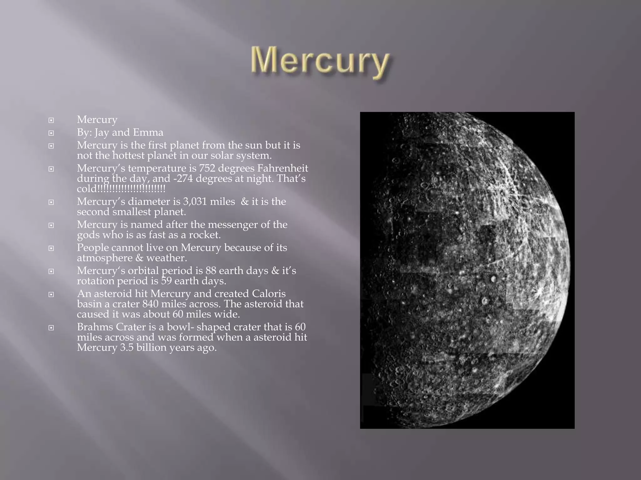 Mercury MercuryBy: Jay and EmmaMercury is the first planet from the sun but it is not the hottest planet in our solar system.Mercury’s temperature is 752 degrees Fahrenheit during the day, and -274 degrees at night. That’s cold!!!!!!!!!!!!!!!!!!!!!!!Mercury’s diameteris 3,031 miles & it is the second smallest planet.Mercury is named after the messenger of the gods who is as fast as a rocket.People cannot live on Mercury because of its atmosphere & weather.Mercury‘s orbital period is 88 earth days & it’s rotation period is 59 earth days.An asteroid hit Mercury and created Caloris basin a crater 840 miles across. The asteroid that caused it was about 60 miles wide.Brahms Crater is a bowl- shaped crater that is 60 miles across and was formed when a asteroid hit Mercury 3.5 billion years ago.