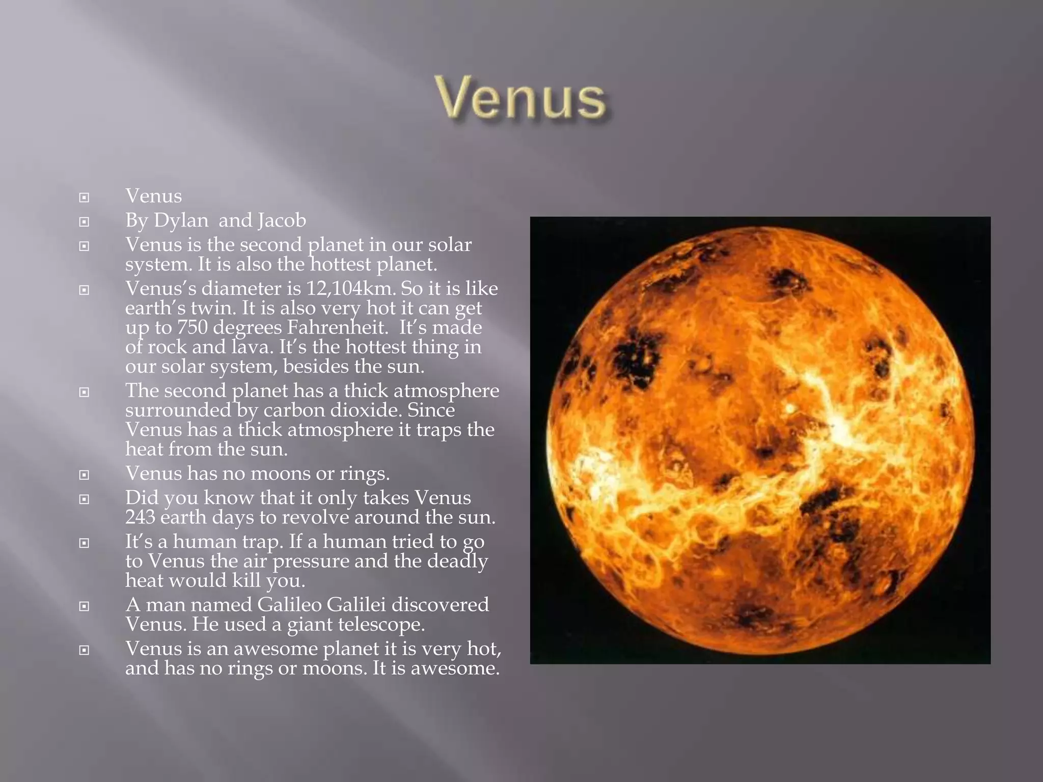 VenusVenusBy Dylan and Jacob Venus is the second planet in our solar system. It is also the hottest planet.Venus’s diameteris 12,104km. So it is like earth’s twin. It is also very hot it can get up to 750 degrees Fahrenheit.  It’s made of rock and lava. It’s the hottest thing in our solar system, besides the sun.The second planet has a thick atmosphere surrounded by carbon dioxide. Since Venus has a thick atmosphere it traps the heat from the sun.Venus has no moons or rings. Did you know that it only takes Venus 243 earth days to revolve around the sun.It’s a human trap. If a human tried to go to Venus the air pressure and the deadly heat would kill you.A man named Galileo Galilei discovered Venus. He used a giant telescope.Venus is an awesome planet it is very hot, and has no rings or moons. It is awesome.