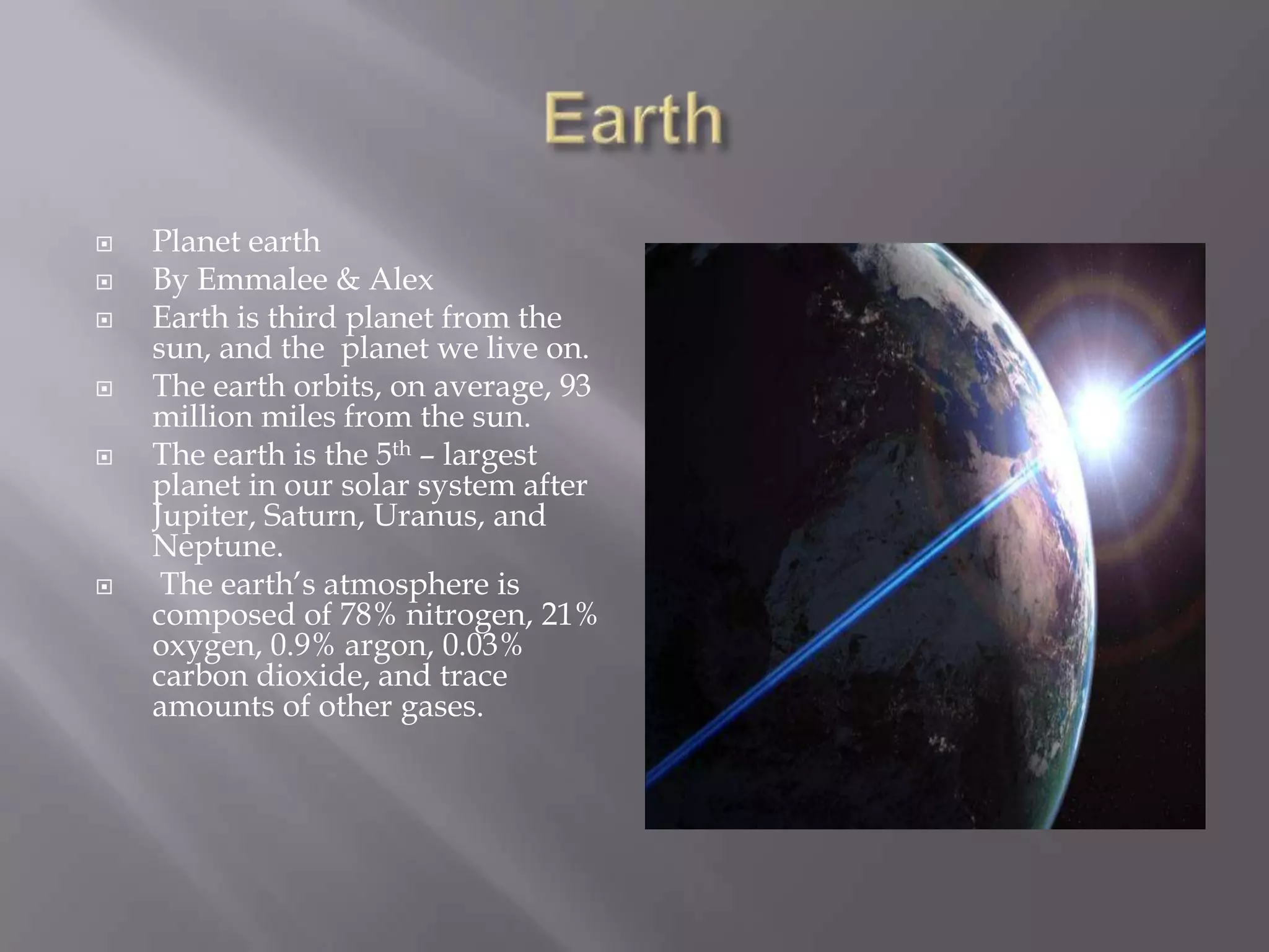 EarthPlanet earthBy Emmalee & AlexEarth is third planet from the sun, and the  planet we live on.The earth orbits, on average, 93 million miles from the sun.The earth is the 5th – largest planet in oursolar system after Jupiter, Saturn, Uranus, and Neptune.  The earth’s atmosphere is composed of 78% nitrogen, 21% oxygen, 0.9% argon, 0.03% carbon dioxide, and trace amounts of other gases. 