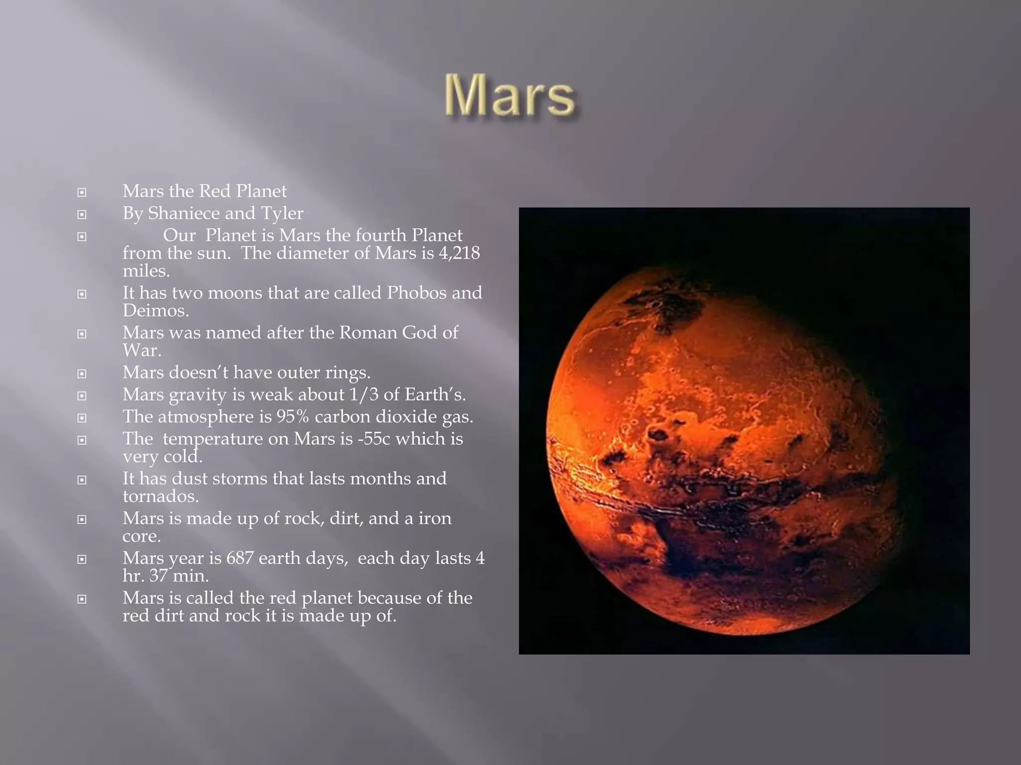 MarsMars the Red PlanetBy Shaniece and Tyler     	Our  Planet is Mars the fourth Planet from the sun.  The diameter of Mars is 4,218 miles.  It has two moons that are called Phobos and Deimos.  Mars was named after the Roman God of War.  Mars doesn’t have outer rings. Mars gravity is weak about 1/3 of Earth’s. The atmosphere is 95% carbon dioxide gas.  The  temperature on Mars is -55c which is very cold.  It has dust storms that lasts months and tornados.  Mars is made up of rock, dirt, and a iron core.  Mars year is 687 earth days,  each day lasts 4 hr. 37 min.  Mars is called the red planet because of the red dirt and rock it is made up of.