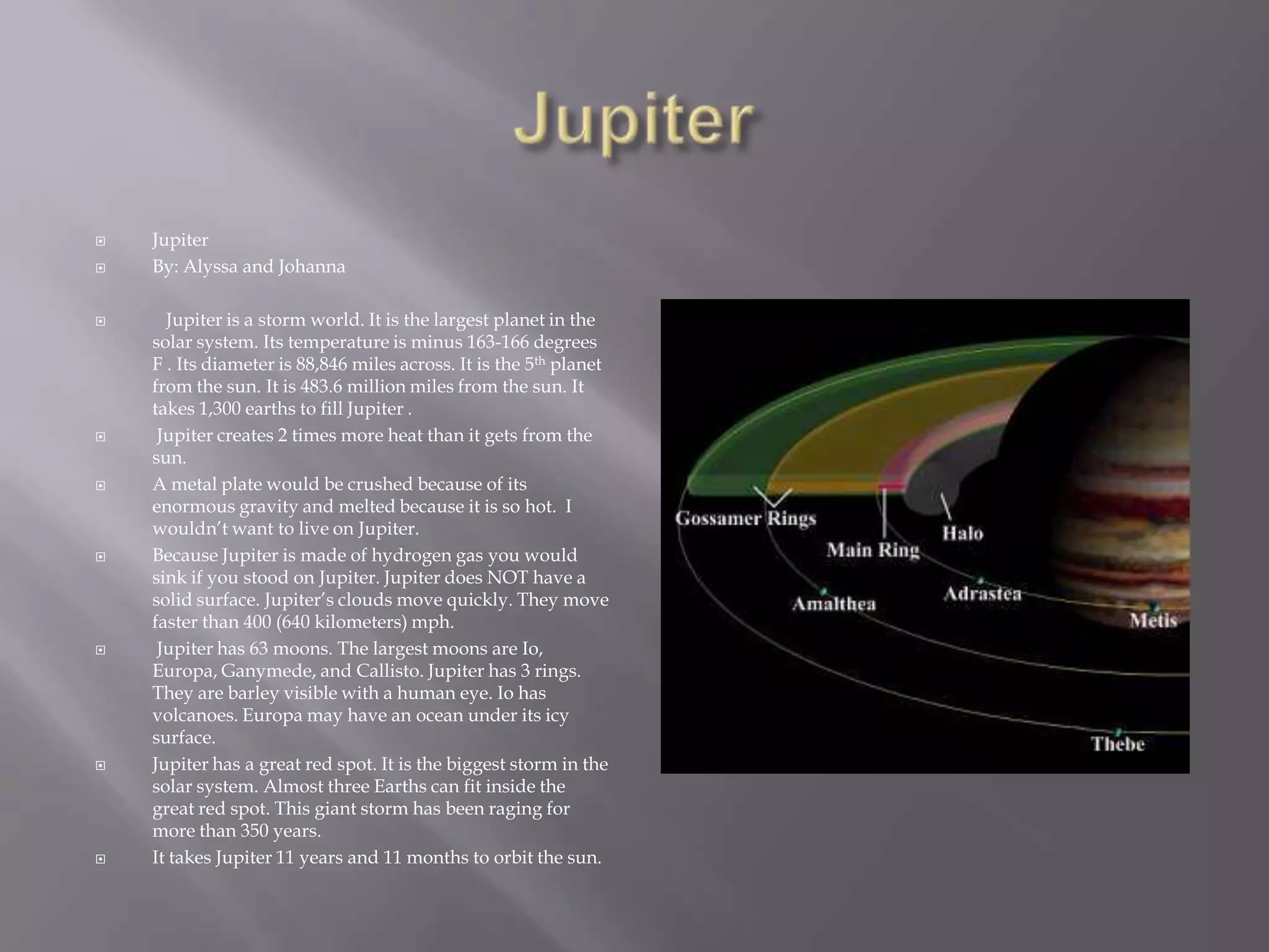 JupiterJupiterBy: Alyssa and Johanna   Jupiter is a storm world. It is the largest planet in the solar system. Its temperature is minus 163-166 degrees F . Its diameteris 88,846 miles across. It is the 5th planet from the sun. It is 483.6 million miles from the sun. It takes 1,300 earths to fill Jupiter . Jupiter creates 2 times more heat than it gets from the sun. A metal plate would be crushed because of its enormous gravity and melted because it is so hot.  I wouldn’t want to live on Jupiter. Because Jupiter is made of hydrogen gas you would sink if you stood on Jupiter. Jupiter does NOT have a solid surface. Jupiter’s clouds move quickly. They move faster than 400 (640 kilometers) mph. Jupiter has 63 moons. The largest moons are Io, Europa, Ganymede, and Callisto. Jupiter has 3 rings. They are barley visible with a human eye. Io has volcanoes. Europa may have an ocean under its icy surface.Jupiter has a great red spot. It is the biggest storm in the solar system. Almost three Earths can fit inside the great red spot. This giant storm has been raging for more than 350 years.It takes Jupiter 11 years and 11 months to orbit the sun.