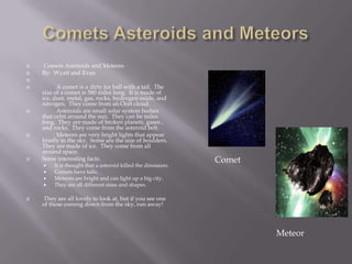 Comets Asteroids and Meteors Comets Asteroids and MeteorsBy:  Wyatt and Evan 	A comet is a dirty ice ball with a tail.  The size of a comet is 580 miles long.  It is made of ice, dust, metal, gas, rocks, hydrogen oxide, and nitrogen.  They come from an Oort cloud.	Asteroids are small solar system bodies that orbit around the sun.  They can be miles long.  They are made of broken planets, gases , and rocks.  They come from the asteroid belt.  	Meteors are very bright lights that appear briefly in the sky.  Some are the size of boulders.  They are made of ice.  They come from all around space.Some interesting facts.It is thought that a asteroid killed the dinosaurs.Comets have tails.Meteors are bright and can light up a big city.They are all different sizes and shapes. They are all lovely to look at, but if you see one of these coming down from the sky, run away! CometMeteor