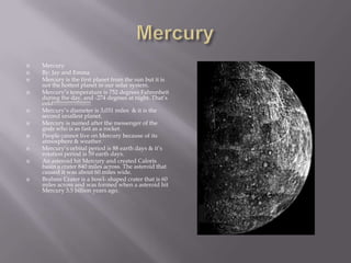 Mercury MercuryBy: Jay and EmmaMercury is the first planet from the sun but it is not the hottest planet in our solar system.Mercury’s temperature is 752 degrees Fahrenheit during the day, and -274 degrees at night. That’s cold!!!!!!!!!!!!!!!!!!!!!!!Mercury’s diameteris 3,031 miles & it is the second smallest planet.Mercury is named after the messenger of the gods who is as fast as a rocket.People cannot live on Mercury because of its atmosphere & weather.Mercury‘s orbital period is 88 earth days & it’s rotation period is 59 earth days.An asteroid hit Mercury and created Caloris basin a crater 840 miles across. The asteroid that caused it was about 60 miles wide.Brahms Crater is a bowl- shaped crater that is 60 miles across and was formed when a asteroid hit Mercury 3.5 billion years ago.