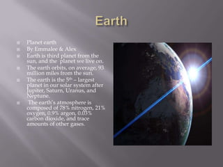 EarthPlanet earthBy Emmalee & AlexEarth is third planet from the sun, and the  planet we live on.The earth orbits, on average, 93 million miles from the sun.The earth is the 5th – largest planet in oursolar system after Jupiter, Saturn, Uranus, and Neptune.  The earth’s atmosphere is composed of 78% nitrogen, 21% oxygen, 0.9% argon, 0.03% carbon dioxide, and trace amounts of other gases. 