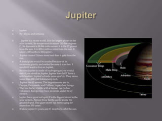 JupiterJupiterBy: Alyssa and Johanna   Jupiter is a storm world. It is the largest planet in the solar system. Its temperature is minus 163-166 degrees F . Its diameteris 88,846 miles across. It is the 5th planet from the sun. It is 483.6 million miles from the sun. It takes 1,300 earths to fill Jupiter . Jupiter creates 2 times more heat than it gets from the sun. A metal plate would be crushed because of its enormous gravity and melted because it is so hot.  I wouldn’t want to live on Jupiter. Because Jupiter is made of hydrogen gas you would sink if you stood on Jupiter. Jupiter does NOT have a solid surface. Jupiter’s clouds move quickly. They move faster than 400 (640 kilometers) mph. Jupiter has 63 moons. The largest moons are Io, Europa, Ganymede, and Callisto. Jupiter has 3 rings. They are barley visible with a human eye. Io has volcanoes. Europa may have an ocean under its icy surface.Jupiter has a great red spot. It is the biggest storm in the solar system. Almost three Earths can fit inside the great red spot. This giant storm has been raging for more than 350 years.It takes Jupiter 11 years and 11 months to orbit the sun.