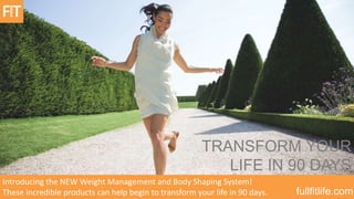 TRANSFORM YOUR
LIFE IN 90 DAYS
Introducing the NEW Weight Management and Body Shaping System!
These incredible products can help begin to transform your life in 90 days.

fullfitlife.com

 